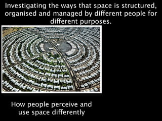 Investigating the ways that space is structured,
organised and managed by different people for
               different purposes.




 How people perceive and
   use space differently
 