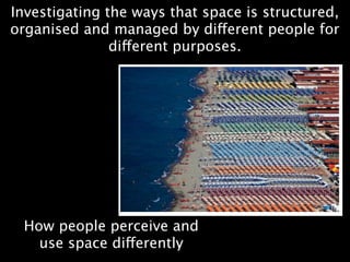 Investigating the ways that space is structured,
organised and managed by different people for
               different purposes.




 How people perceive and
   use space differently
 