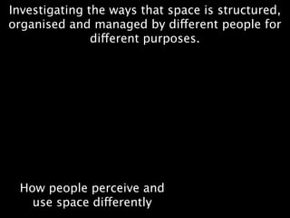 Investigating the ways that space is structured,
organised and managed by different people for
               different purposes.




 How people perceive and
   use space differently
 