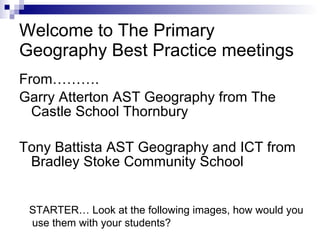 Welcome to The Primary Geography Best Practice meetings ,[object Object],[object Object],[object Object],STARTER… Look at the following images, how would you use them with your students? 