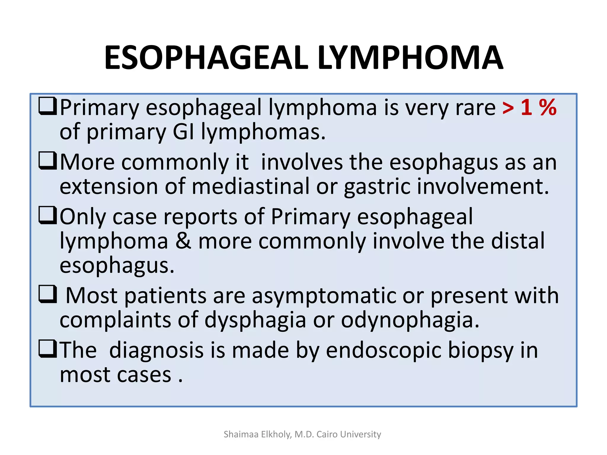 ESOPHAGEAL LYMPHOMA
Primary esophageal lymphoma is very rare > 1 %
of primary GI lymphomas.
More commonly it involves the esophagus as an
extension of mediastinal or gastric involvement.
Only case reports of Primary esophageal
lymphoma & more commonly involve the distal
esophagus.
 Most patients are asymptomatic or present with
complaints of dysphagia or odynophagia.
The diagnosis is made by endoscopic biopsy in
most cases .
Shaimaa Elkholy, M.D. Cairo University
 