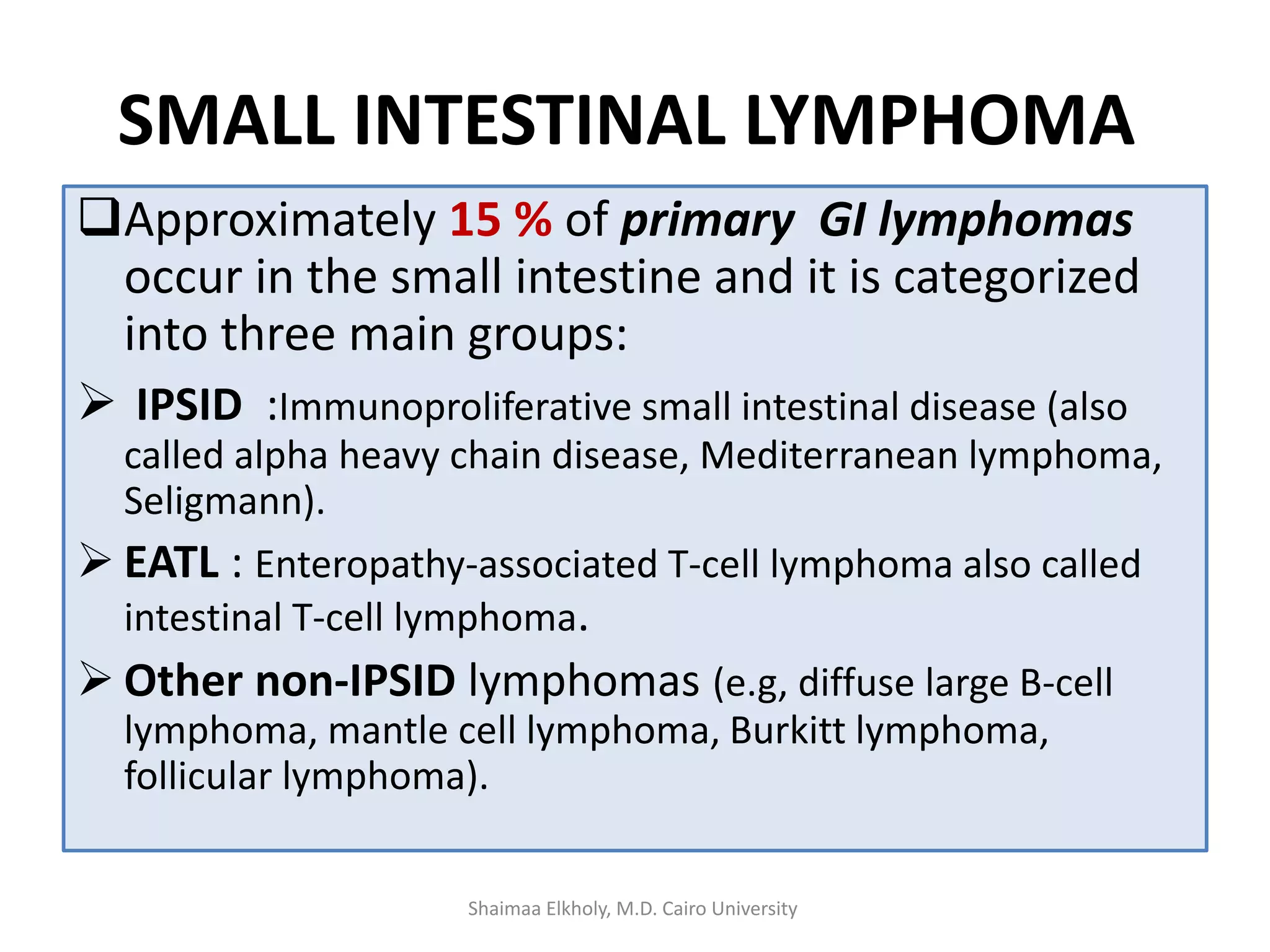 SMALL INTESTINAL LYMPHOMA
Approximately 15 % of primary GI lymphomas
occur in the small intestine and it is categorized
into three main groups:
 IPSID :Immunoproliferative small intestinal disease (also
called alpha heavy chain disease, Mediterranean lymphoma,
Seligmann).
 EATL : Enteropathy-associated T-cell lymphoma also called
intestinal T-cell lymphoma.
 Other non-IPSID lymphomas (e.g, diffuse large B-cell
lymphoma, mantle cell lymphoma, Burkitt lymphoma,
follicular lymphoma).
Shaimaa Elkholy, M.D. Cairo University
 