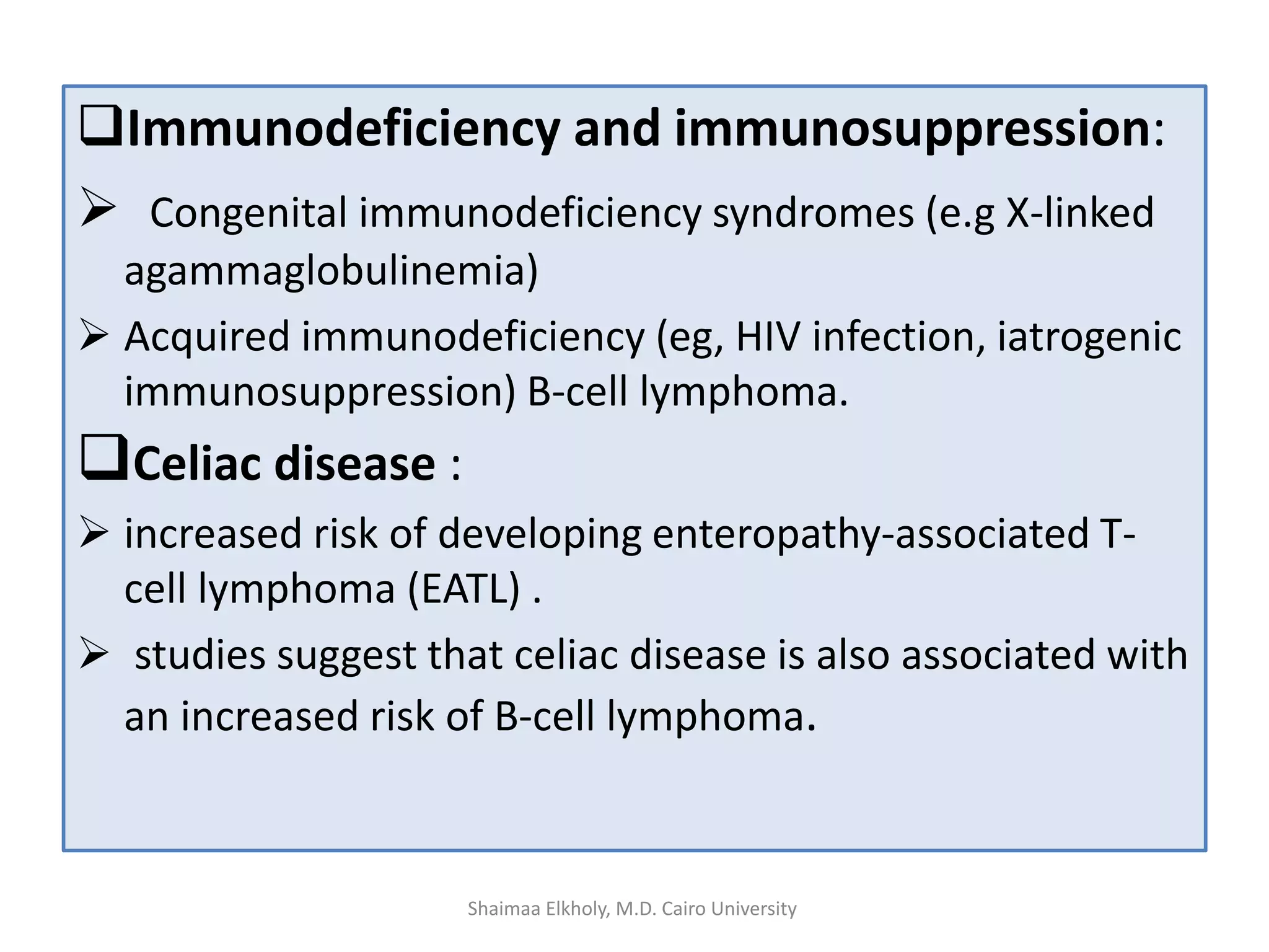 Immunodeficiency and immunosuppression:
 Congenital immunodeficiency syndromes (e.g X-linked
agammaglobulinemia)
 Acquired immunodeficiency (eg, HIV infection, iatrogenic
immunosuppression) B-cell lymphoma.
Celiac disease :
 increased risk of developing enteropathy-associated T-
cell lymphoma (EATL) .
 studies suggest that celiac disease is also associated with
an increased risk of B-cell lymphoma.
Shaimaa Elkholy, M.D. Cairo University
 