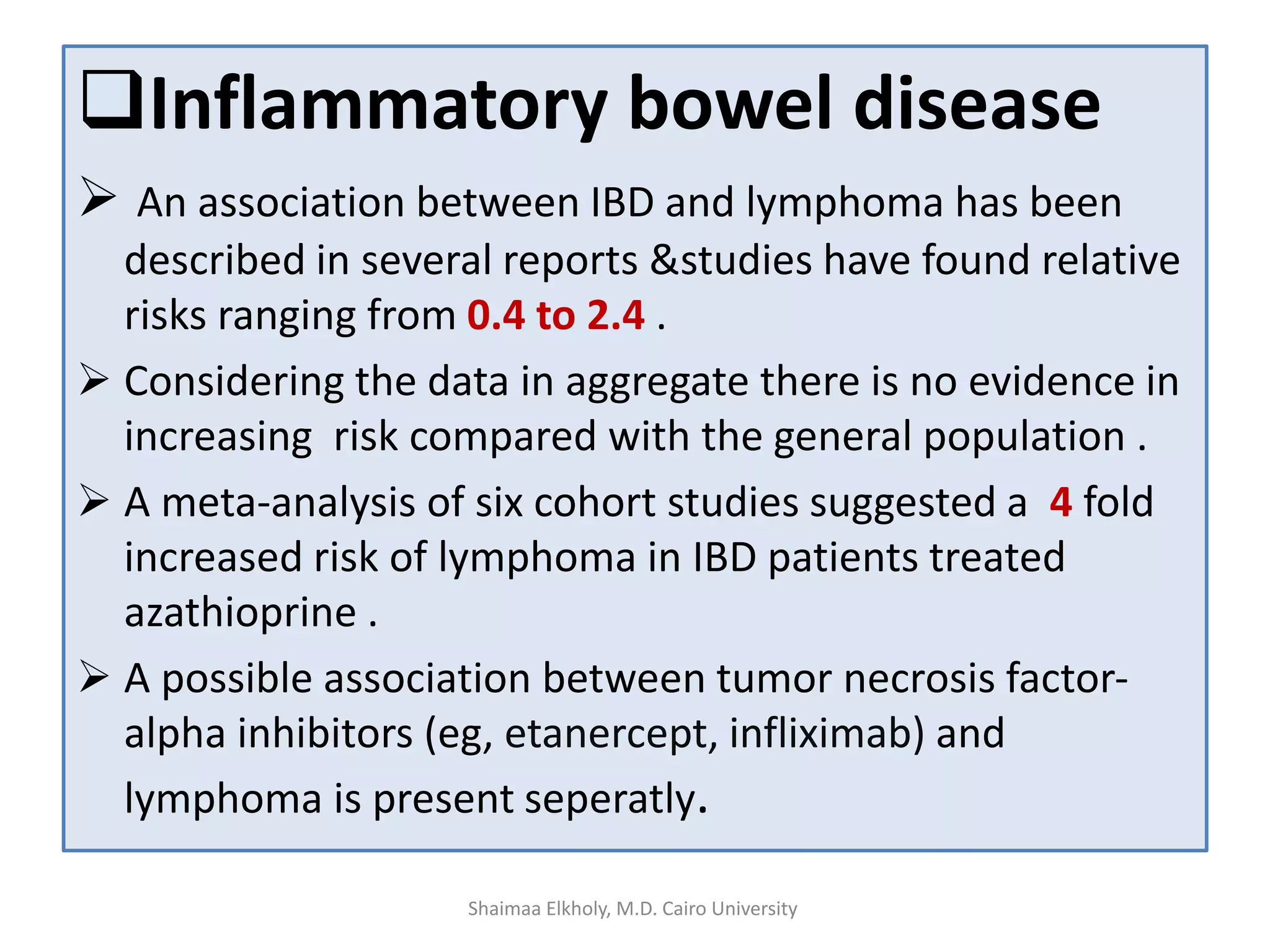 Inflammatory bowel disease
 An association between IBD and lymphoma has been
described in several reports &studies have found relative
risks ranging from 0.4 to 2.4 .
 Considering the data in aggregate there is no evidence in
increasing risk compared with the general population .
 A meta-analysis of six cohort studies suggested a 4 fold
increased risk of lymphoma in IBD patients treated
azathioprine .
 A possible association between tumor necrosis factor-
alpha inhibitors (eg, etanercept, infliximab) and
lymphoma is present separately.
Shaimaa Elkholy, M.D. Cairo University
 