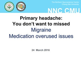 NNC CMU
The Northern Neuroscience Centre
Chiang Mai University
Primary headache:
You don’t want to missed
Migraine
Medication overused issues
24 March 2016
 