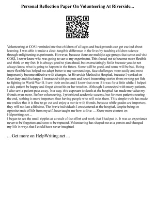 Personal Reflection Paper On Volunteering At Riverside...
Volunteering at COSI reminded me that children of all ages and backgrounds can get excited about
learning. I was able to make a clear, tangible difference in the lives by teaching children science
through enlightening experiments. However, because there are multiple age groups that come and visit
COSI, I never knew who was going to see to my experiment. This forced me to become more flexible
and think on my feet. It is always good to plan ahead, but excruciatingly futile because you do not
always know what is going to happen in the future. Some will be good, and some will be bad. Being
more flexible has helped me adapt better to my surroundings, face challenges more easily and most
importantly become effective with changes. At Riverside Methodist Hospital, because I worked on
floor duty and discharge, I interacted with patients and heard interesting stories from owning pet fish
to fighting in World War II. I saw their smiles and I knew that even if it was for a little while, I helped
a sick patient be happy and forget about his or her troubles. Although I connected with many patients,
I also saw a patient pass away. In a way, this exposure to death at the hospital has made me value my
friends even more. Before volunteering, I prioritized academic success, but for most patients nearing
the end, nothing is more important than having people who will miss them. This simple truth has made
me realize that it is fine to go out and enjoy a movie with friends, because while grades are important,
they will not last a lifetime. The brave individuals I encountered at the hospital, despite being on
opposite ends of life from myself, have taught me how to live. ... Show more content on
Helpwriting.net ...
I began to see the small ripples as a result of the effort and work that I had put in. It was an experience
never to be forgotten and soon to be repeated. Volunteering has shaped me as a person and changed
my life in ways that I could have never imagined
... Get more on HelpWriting.net ...
 