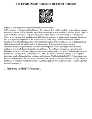 The Effects Of Self-Regulation On School Readiness
Effects of Self Regulation on Preschoolers School Readiness
Self regulation is fundamental to children s development. It is children s ability to control and manage
their emotions and bodily functions, as well as maintain focus and attention (Gillespie Seibel, 2006). It
is an ability that appears as early as birth, such as when infants suck their thumb to self soothe or
shiver to keep warm. Self regulation is a skill that one continues to work on and is needed throughout
life. It is especially important in the early education years. Early childhood education sets the
foundation for school readiness and future academic success. School readiness can include academic
skills and non academic skills, such as self regulation. Self regulation domains, such as
emotion/behavioral regulation and executive function play a crucial role in preschoolers school
readiness. Emotion/behavioral regulation is defined as the ability to manage one s emotions and
behaviors, such as a child not crying when their toy gets taken away, as well as following instructions
(Bohlmann Downer, 2016; McClelland et al., 2007). Executive function is defined as the cognitive
processes involved in controlling emotions and behavior (McClelland et al., 2007). Although previous
literature has examined the effects emotion/behavioral regulation and executive function has on school
readiness, few studies bring both domains together, especially among preschoolers. Therefore, further
research is needed to
... Get more on HelpWriting.net ...
 
