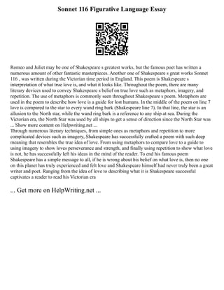 Sonnet 116 Figurative Language Essay
Romeo and Juliet may be one of Shakespeare s greatest works, but the famous poet has written a
numerous amount of other fantastic masterpieces. Another one of Shakespeare s great works Sonnet
116 , was written during the Victorian time period in England. This poem is Shakespeare s
interpretation of what true love is, and what it looks like. Throughout the poem, there are many
literary devices used to convey Shakespeare s belief on true love such as metaphors, imagery, and
repetition. The use of metaphors is commonly seen throughout Shakespeare s poem. Metaphors are
used in the poem to describe how love is a guide for lost humans. In the middle of the poem on line 7
love is compared to the star to every wand ring bark (Shakespeare line 7). In that line, the star is an
allusion to the North star, while the wand ring bark is a reference to any ship at sea. During the
Victorian era, the North Star was used by all ships to get a sense of direction since the North Star was
... Show more content on Helpwriting.net ...
Through numerous literary techniques, from simple ones as metaphors and repetition to more
complicated devices such as imagery, Shakespeare has successfully crafted a poem with such deep
meaning that resembles the true idea of love. From using metaphors to compare love to a guide to
using imagery to show loves perseverance and strength, and finally using repetition to show what love
is not, he has successfully left his ideas in the mind of the reader. To end his famous poem
Shakespeare has a simple message to all, if he is wrong about his belief on what love is, then no one
on this planet has truly experienced and felt love and Shakespeare himself had never truly been a great
writer and poet. Ranging from the idea of love to describing what it is Shakespeare successful
captivates a reader to read his Victorian era
... Get more on HelpWriting.net ...
 