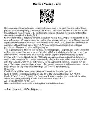 Decision Making Biases
Decision making biases had a major impact on decisions made in the case. Decision making biases
played a key role in impacting critical decisions. BP and Transocean s approach are characteristic of
the garbage can model because of the existence of a complex interaction between four independent
streams of events (Kanicki Kreitz, 2010).
Overconfidence bias is extremely prevalent throughout the case study. Despite several anomalies, the
crew and managers of both companies are confident that a tragedy will never occur. Management and
supervisors at the frontline level held a macho man attitude (Kletz, 2010). This is visible through the
companies attitudes toward drilling the well. Arrogance contributed to the crew not following
procedures ... Show more content on Helpwriting.net ...
This is apparent due to decisions that are made concerning process, equipment, and safety. During the
drilling process more fluid was being removed than added. Instead of stopping the process, workers
continued labor. These decisions are affected by a salient opportunity to make money, political
motives, and oversight (Kanicki Kreitz, 2010). Also an escalation of commitment bias is present
which drives members of the company to continually place action into a bad situation hoping it will
get better (Kanicki Kreitz, 2010). Unfortunately for the Deepwater Horizon, the situation only got
worse. The tragedy could have been avoided if the crew and management had implemented evidence
based decision making rather than the Garbage Can Model of decision making.
References
Kanicki Kreitz (2010). Organizational Behavior, 10th edition. Irwin McGraw Hill.
Kletz, T. (2010). The root cause of the BP leak. TCE: The Chemical Engineer, (829/830), 3.
Reader, T. W., O Connor, P. (2014). The Deepwater Horizon explosion: non technical skills, safety
culture, and system complexity. Journal of Risk Research, 17(3), 405 424.
doi:10.1080/13669877.2013.815652
How could evidence based decision making been used to help avoid this
... Get more on HelpWriting.net ...
 