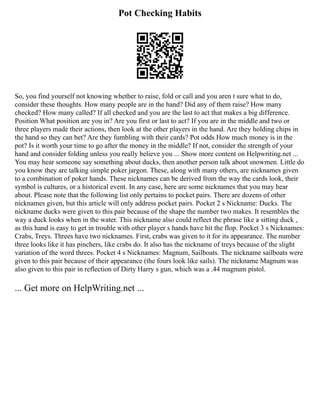 Pot Checking Habits
So, you find yourself not knowing whether to raise, fold or call and you aren t sure what to do,
consider these thoughts. How many people are in the hand? Did any of them raise? How many
checked? How many called? If all checked and you are the last to act that makes a big difference.
Position What position are you in? Are you first or last to act? If you are in the middle and two or
three players made their actions, then look at the other players in the hand. Are they holding chips in
the hand so they can bet? Are they fumbling with their cards? Pot odds How much money is in the
pot? Is it worth your time to go after the money in the middle? If not, consider the strength of your
hand and consider folding unless you really believe you ... Show more content on Helpwriting.net ...
You may hear someone say something about ducks, then another person talk about snowmen. Little do
you know they are talking simple poker jargon. These, along with many others, are nicknames given
to a combination of poker hands. These nicknames can be derived from the way the cards look, their
symbol is cultures, or a historical event. In any case, here are some nicknames that you may hear
about. Please note that the following list only pertains to pocket pairs. There are dozens of other
nicknames given, but this article will only address pocket pairs. Pocket 2 s Nickname: Ducks. The
nickname ducks were given to this pair because of the shape the number two makes. It resembles the
way a duck looks when in the water. This nickname also could reflect the phrase like a sitting duck ,
as this hand is easy to get in trouble with other player s hands have hit the flop. Pocket 3 s Nicknames:
Crabs, Treys. Threes have two nicknames. First, crabs was given to it for its appearance. The number
three looks like it has pinchers, like crabs do. It also has the nickname of treys because of the slight
variation of the word threes. Pocket 4 s Nicknames: Magnum, Sailboats. The nickname sailboats were
given to this pair because of their appearance (the fours look like sails). The nickname Magnum was
also given to this pair in reflection of Dirty Harry s gun, which was a .44 magnum pistol.
... Get more on HelpWriting.net ...
 