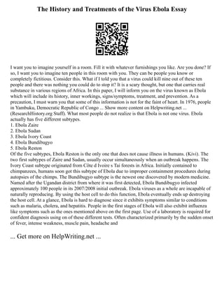 The History and Treatments of the Virus Ebola Essay
I want you to imagine yourself in a room. Fill it with whatever furnishings you like. Are you done? If
so, I want you to imagine ten people in this room with you. They can be people you know or
completely fictitious. Consider this. What if I told you that a virus could kill nine out of these ten
people and there was nothing you could do to stop it? It is a scary thought, but one that carries real
substance in various regions of Africa. In this paper, I will inform you on the virus known as Ebola
which will include its history, inner workings, signs/symptoms, treatment, and prevention. As a
precaution, I must warn you that some of this information is not for the faint of heart. In 1976, people
in Yambuku, Democratic Republic of Congo ... Show more content on Helpwriting.net ...
(ResearchHistory.org Staff). What most people do not realize is that Ebola is not one virus. Ebola
actually has five different subtypes.
1. Ebola Zaire
2. Ebola Sudan
3. Ebola Ivory Coast
4. Ebola Bundibugyo
5. Ebola Reston
Of the five subtypes, Ebola Reston is the only one that does not cause illness in humans. (Kivi). The
two first subtypes of Zaire and Sudan, usually occur simultaneously when an outbreak happens. The
Ivory Coast subtype originated from Côte d Ivoire s Tai forests in Africa. Initially contained to
chimpanzees, humans soon got this subtype of Ebola due to improper containment procedures during
autopsies of the chimps. The Bundibugyo subtype is the newest one discovered by modern medicine.
Named after the Ugandan district from where it was first detected, Ebola Bundibugyo infected
approximately 100 people in its 2007/2008 initial outbreak. Ebola viruses as a whole are incapable of
naturally reproducing. By using the host cell to do this function, Ebola eventually ends up destroying
the host cell. At a glance, Ebola is hard to diagnose since it exhibits symptoms similar to conditions
such as malaria, cholera, and hepatitis. People in the first stages of Ebola will also exhibit influenza
like symptoms such as the ones mentioned above on the first page. Use of a laboratory is required for
confident diagnosis using on of these different tests. Often characterized primarily by the sudden onset
of fever, intense weakness, muscle pain, headache and
... Get more on HelpWriting.net ...
 