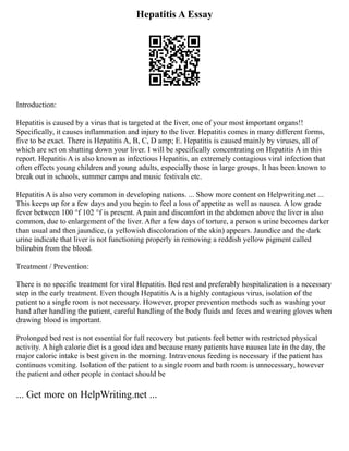Hepatitis A Essay
Introduction:
Hepatitis is caused by a virus that is targeted at the liver, one of your most important organs!!
Specifically, it causes inflammation and injury to the liver. Hepatitis comes in many different forms,
five to be exact. There is Hepatitis A, B, C, D amp; E. Hepatitis is caused mainly by viruses, all of
which are set on shutting down your liver. I will be specifically concentrating on Hepatitis A in this
report. Hepatitis A is also known as infectious Hepatitis, an extremely contagious viral infection that
often effects young children and young adults, especially those in large groups. It has been known to
break out in schools, summer camps and music festivals etc.
Hepatitis A is also very common in developing nations. ... Show more content on Helpwriting.net ...
This keeps up for a few days and you begin to feel a loss of appetite as well as nausea. A low grade
fever between 100 °f 102 °f is present. A pain and discomfort in the abdomen above the liver is also
common, due to enlargement of the liver. After a few days of torture, a person s urine becomes darker
than usual and then jaundice, (a yellowish discoloration of the skin) appears. Jaundice and the dark
urine indicate that liver is not functioning properly in removing a reddish yellow pigment called
bilirubin from the blood.
Treatment / Prevention:
There is no specific treatment for viral Hepatitis. Bed rest and preferably hospitalization is a necessary
step in the early treatment. Even though Hepatitis A is a highly contagious virus, isolation of the
patient to a single room is not necessary. However, proper prevention methods such as washing your
hand after handling the patient, careful handling of the body fluids and feces and wearing gloves when
drawing blood is important.
Prolonged bed rest is not essential for full recovery but patients feel better with restricted physical
activity. A high calorie diet is a good idea and because many patients have nausea late in the day, the
major caloric intake is best given in the morning. Intravenous feeding is necessary if the patient has
continuos vomiting. Isolation of the patient to a single room and bath room is unnecessary, however
the patient and other people in contact should be
... Get more on HelpWriting.net ...
 