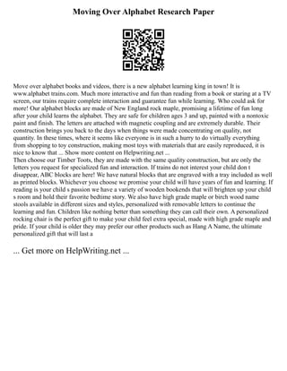 Moving Over Alphabet Research Paper
Move over alphabet books and videos, there is a new alphabet learning king in town! It is
www.alphabet trains.com. Much more interactive and fun than reading from a book or staring at a TV
screen, our trains require complete interaction and guarantee fun while learning. Who could ask for
more! Our alphabet blocks are made of New England rock maple, promising a lifetime of fun long
after your child learns the alphabet. They are safe for children ages 3 and up, painted with a nontoxic
paint and finish. The letters are attached with magnetic coupling and are extremely durable. Their
construction brings you back to the days when things were made concentrating on quality, not
quantity. In these times, where it seems like everyone is in such a hurry to do virtually everything
from shopping to toy construction, making most toys with materials that are easily reproduced, it is
nice to know that ... Show more content on Helpwriting.net ...
Then choose our Timber Toots, they are made with the same quality construction, but are only the
letters you request for specialized fun and interaction. If trains do not interest your child don t
disappear, ABC blocks are here! We have natural blocks that are engraved with a tray included as well
as printed blocks. Whichever you choose we promise your child will have years of fun and learning. If
reading is your child s passion we have a variety of wooden bookends that will brighten up your child
s room and hold their favorite bedtime story. We also have high grade maple or birch wood name
stools available in different sizes and styles, personalized with removable letters to continue the
learning and fun. Children like nothing better than something they can call their own. A personalized
rocking chair is the perfect gift to make your child feel extra special, made with high grade maple and
pride. If your child is older they may prefer our other products such as Hang A Name, the ultimate
personalized gift that will last a
... Get more on HelpWriting.net ...
 