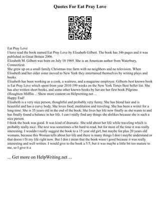 Quotes For Eat Pray Love
Eat Pray Love
I have read the book named Eat Pray Love by Elisabeth Gilbert. The book has 346 pages and it was
published in Great Britain 2006.
Elizabeth M. Gilbert was born on July 18 1969. She is an American author from Waterbury,
Connecticut.
She grew up on a small family Christmas tree farm with no neighbors and no television. When
Elisabeth and her older sister moved to New York they entertained themselves by writing plays and
books.
Elisabeth has been working as a cook, a waitress, and a magazine employee. Gilberts best known book
is Eat Pray Love which spent from year 2010 199 weeks on the New York Times Best Seller list. She
has also written short books, and some other known books by her are her first book Pilgrims
(Houghton Mifflin ... Show more content on Helpwriting.net ...
Happy End!
Elisabeth is a very nice person, thoughtful and probably very funny. She has blond hair and is
beautiful and has a curvy body. She loves food, meditation and traveling. She has been a writer for a
long time. She is 35 years old in the end of the book. She lives her life now finally as she wants to and
has finally found a balance in her life. I can t really find any things she dislikes because she is such a
nice person.
I think the book was good. It was kind of dramatic. She told about her life while traveling which is
probably really nice. The text was sometimes a bit hard to read, but for most of the time it was really
interesting. I wouldn t really suggest the book to a 15 year old girl, but maybe for plus 20 years old
womans, because this Woman tells about her life and there is many things I don t maybe understand or
that doesn t fit my life right now. But I don t mean that the book wasn t good because it was really
interesting and well written. I would give to the book a 5/5, but it was maybe a little bit too mature to
me, so I give it a
... Get more on HelpWriting.net ...
 