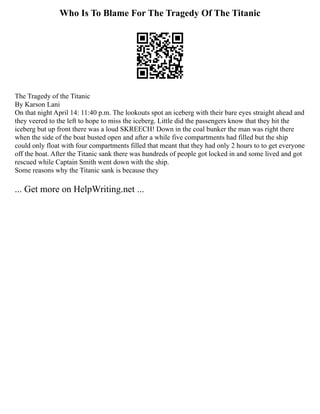Who Is To Blame For The Tragedy Of The Titanic
The Tragedy of the Titanic
By Karson Lani
On that night April 14: 11:40 p.m. The lookouts spot an iceberg with their bare eyes straight ahead and
they veered to the left to hope to miss the iceberg. Little did the passengers know that they hit the
iceberg but up front there was a loud SKREECH! Down in the coal bunker the man was right there
when the side of the boat busted open and after a while five compartments had filled but the ship
could only float with four compartments filled that meant that they had only 2 hours to to get everyone
off the boat. After the Titanic sank there was hundreds of people got locked in and some lived and got
rescued while Captain Smith went down with the ship.
Some reasons why the Titanic sank is because they
... Get more on HelpWriting.net ...
 