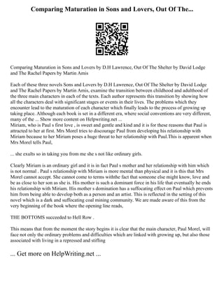 Comparing Maturation in Sons and Lovers, Out Of The...
Comparing Maturation in Sons and Lovers by D.H Lawrence, Out Of The Shelter by David Lodge
and The Rachel Papers by Martin Amis
Each of these three novels Sons and Lovers by D.H Lawrence, Out Of The Shelter by David Lodge
and The Rachel Papers by Martin Amis, examine the transition between childhood and adulthood of
the three main characters in each of the texts. Each author represents this transition by showing how
all the characters deal with significant stages or events in their lives. The problems which they
encounter lead to the maturation of each character which finally leads to the process of growing up
taking place. Although each book is set in a different era, where social conventions are very different,
many of the ... Show more content on Helpwriting.net ...
Miriam, who is Paul s first love , is sweet and gentle and kind and it is for these reasons that Paul is
attracted to her at first. Mrs Morel tries to discourage Paul from developing his relationship with
Miriam because to her Miriam poses a huge threat to her relationship with Paul.This is apparent when
Mrs Morel tells Paul,
... she exults so in taking you from me she s not like ordinary girls.
Clearly Miriam is an ordinary girl and it is in fact Paul s mother and her relationship with him which
is not normal . Paul s relationship with Miriam is more mental than physical and it is this that Mrs
Morel cannot accept. She cannot come to terms withthe fact that someone else might know, love and
be as close to her son as she is. His mother is such a dominant force in his life that eventually he ends
his relationship with Miriam. His mother s domination has a suffocating effect on Paul which prevents
him from being able to develop both as a person and an artist. This is reflected in the setting of this
novel which is a dark and suffocating coal mining community. We are made aware of this from the
very beginning of the book where the opening line reads,
THE BOTTOMS succeeded to Hell Row .
This means that from the moment the story begins it is clear that the main character, Paul Morel, will
face not only the ordinary problems and difficulties which are linked with growing up, but also those
associated with living in a repressed and stifling
... Get more on HelpWriting.net ...
 