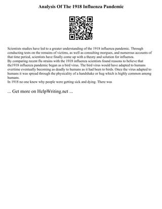 Analysis Of The 1918 Influenza Pandemic
Scientists studies have led to a greater understanding of the 1918 influenza pandemic. Through
conducting tests on the remains of victims, as well as consulting morgues, and numerous accounts of
that time period, scientists have finally come up with a theory and solution for influenza.
By comparing recent flu strains with the 1918 influenza scientists found reasons to believe that
the1918 influenza pandemic began as a bird virus. The bird virus would have adapted to humans
overtime eventually becoming as deadly to humans as it had been to birds. Once the virus adapted to
humans it was spread through the physicality of a handshake or hug which is highly common among
humans.
In 1918 no one knew why people were getting sick and dying. There was
... Get more on HelpWriting.net ...
 