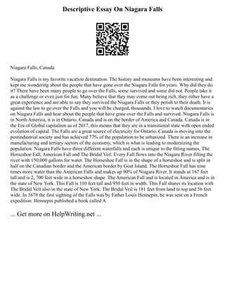 Descriptive Essay On Niagara Falls
Niagara Falls, Canada
Niagara Falls is my favorite vacation destination. The history and museums have been interesting and
kept me wondering about the people that have gone over the Niagara Falls for years. Why did they do
it? There have been many people to go over the Falls, some survived and some did not. People take it
as a challenge or even just for fun. Many believe that they may come out being rich, they either have a
great experience and are able to say they survived the Niagara Falls or they perish to their death. It is
against the law to go over the Falls and you will be charged, thousands. I love to watch documentaries
on Niagara Falls and hear about the people that have gone over the Falls and survived. Niagara Falls is
in North America, it is in Ontario, Canada and is on the border of America and Canada. Canada is in
the Era of Global capitalism as of 2017, this means that they are in a transitional state with open ended
evolution of capital. The Falls are a great source of electricity for Ontario. Canada is moving into the
postindustrial society and has achieved 77% of the population to be urbanized. There is an increase in
manufacturing and tertiary sectors of the economy, which is what is leading to modernizing the
population. Niagara Falls have three different waterfalls and each is unique to the fitting names, The
Horseshoe Fall, American Fall and The Bridal Veil. Every Fall flows into the Niagara River filling the
river with 150,000 gallons for water. The Horseshoe Fall is in the shape of a horseshoe and is split in
half on the Canadian border and the American border by Goat Island. The Horseshoe Fall has nine
times more water than the American Falls and makes up 90% of Niagara River. It stands at 167 feet
tall and is 2, 700 feet wide in a horseshoe shape. The American Fall and is located in America and is in
the state of New York. This Fall is 110 feet tall and 950 feet in width. This Fall shares its location with
The Bridal Veil also in the state of New York. The Bridal Veil is 181 feet from land to top and 56 feet
wide. In 1678 the first sighting of the Falls was by Father Louis Hennepin, he was sent on a French
expedition. Hennepin published a book called A
... Get more on HelpWriting.net ...
 