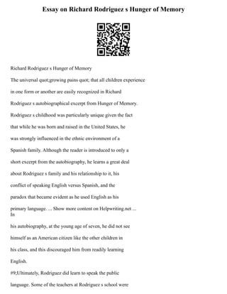 Essay on Richard Rodriguez s Hunger of Memory
Richard Rodriguez s Hunger of Memory
The universal quot;growing pains quot; that all children experience
in one form or another are easily recognized in Richard
Rodriguez s autobiographical excerpt from Hunger of Memory.
Rodriguez s childhood was particularly unique given the fact
that while he was born and raised in the United States, he
was strongly influenced in the ethnic environment of a
Spanish family. Although the reader is introduced to only a
short excerpt from the autobiography, he learns a great deal
about Rodriguez s family and his relationship to it, his
conflict of speaking English versus Spanish, and the
paradox that became evident as he used English as his
primary language. ... Show more content on Helpwriting.net ...
In
his autobiography, at the young age of seven, he did not see
himself as an American citizen like the other children in
his class, and this discouraged him from readily learning
English.
#9;Ultimately, Rodriguez did learn to speak the public
language. Some of the teachers at Rodriguez s school were
 