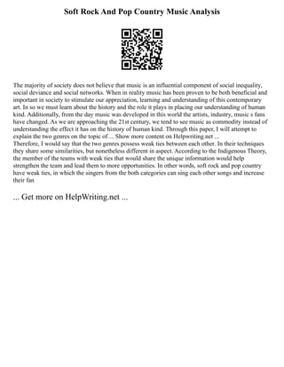 Soft Rock And Pop Country Music Analysis
The majority of society does not believe that music is an influential component of social inequality,
social deviance and social networks. When in reality music has been proven to be both beneficial and
important in society to stimulate our appreciation, learning and understanding of this contemporary
art. In so we must learn about the history and the role it plays in placing our understanding of human
kind. Additionally, from the day music was developed in this world the artists, industry, music s fans
have changed. As we are approaching the 21st century, we tend to see music as commodity instead of
understanding the effect it has on the history of human kind. Through this paper, I will attempt to
explain the two genres on the topic of ... Show more content on Helpwriting.net ...
Therefore, I would say that the two genres possess weak ties between each other. In their techniques
they share some similarities, but nonetheless different in aspect. According to the Indigenous Theory,
the member of the teams with weak ties that would share the unique information would help
strengthen the team and lead them to more opportunities. In other words, soft rock and pop country
have weak ties, in which the singers from the both categories can sing each other songs and increase
their fan
... Get more on HelpWriting.net ...
 