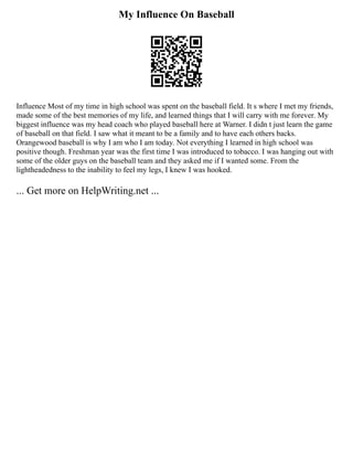 My Influence On Baseball
Influence Most of my time in high school was spent on the baseball field. It s where I met my friends,
made some of the best memories of my life, and learned things that I will carry with me forever. My
biggest influence was my head coach who played baseball here at Warner. I didn t just learn the game
of baseball on that field. I saw what it meant to be a family and to have each others backs.
Orangewood baseball is why I am who I am today. Not everything I learned in high school was
positive though. Freshman year was the first time I was introduced to tobacco. I was hanging out with
some of the older guys on the baseball team and they asked me if I wanted some. From the
lightheadedness to the inability to feel my legs, I knew I was hooked.
... Get more on HelpWriting.net ...
 