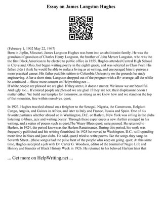 Essay on James Langston Hughes
(February 1, 1902 May 22, 1967)
Born in Joplin, Missouri, James Langston Hughes was born into an abolitionist family. He was the
grandson of grandson of Charles Henry Langston, the brother of John Mercer Langston, who was the
the first Black American to be elected to public office in 1855. Hughes attended Central High School
in Cleveland, Ohio, but began writing poetry in the eighth grade, and was selected as Class Poet. His
father didn t think he would be able to make a living as at writing, and encouraged him to pursue a
more practical career. His father paid his tuition to Columbia University on the grounds he study
engineering. After a short time, Langston dropped out of the program with a B+ average, all the while
he continued ... Show more content on Helpwriting.net ...
If white people are pleased we are glad. If they aren t, it doesn t matter. We know we are beautiful.
And ugly too... If colored people are pleased we are glad. If they are not, their displeasure doesn t
matter either. We build our temples for tomorrow, as strong as we know how and we stand on the top
of the mountain, free within ourselves. quot;
In 1923, Hughes traveled abroad on a freighter to the Senegal, Nigeria, the Cameroons, Belgium
Congo, Angola, and Guinea in Africa, and later to Italy and France, Russia and Spain. One of his
favorite pastimes whether abroad or in Washington, D.C. or Harlem, New York was sitting in the clubs
listening to blues, jazz and writing poetry. Through these experiences a new rhythm emerged in his
writing, and a series of poems such as quot;The Weary Blues quot; were penned. He returned to
Harlem, in 1924, the period known as the Harlem Renaissance. During this period, his work was
frequently published and his writing flourished. In 1925 he moved to Washington, D.C., still spending
more time in blues and jazz clubs. He said, quot;I tried to write poems like the songs they sang on
Seventh Street...(these songs) had the pulse beat of the people who keep on going. quot; At this same
time, Hughes accepted a job with Dr. Carter G. Woodson, editor of the Journal of Negro Life and
History and founder of Black History Week in 1926. He returned to his beloved Harlem later that
... Get more on HelpWriting.net ...
 