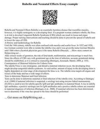 Rubella and Neonatal Effects Essay example
Rubella and Neonatal Effects Rubella is an essentially harmless disease that resembles measles,
however, it is highly teratogenic to a developing fetus. If a pregnant woman contracts rubella, the fetus
is at risk to develop Congenital Rubella Syndrome (CRS) which can result in tissue and organ
damage. Proper nursing interventions and teaching should be done to prevent the spread of rubella and
to lower the rates of CRS.
A History and Epidemiology for Rubella
Until the 18th century, rubella was often confused with measles and scarlet fever. In 1952 and 1958,
two German scientist were able to isolate the rubella virus and it was given the name German Measles
until 1866 when a Scottish physician gave it the name Rubella (Duszack, ... Show more content on
Helpwriting.net ...
After sixteen weeks of gestation, the risk of fetal death, malformation, and miscarriage is much less.
Since the effects of CRS vary with gestational age at the time of infection, accurate gestational dating
should be established, as it is critical to counseling (Dontigny, Arsenault, Martel, 2008, p. 155).
Consequences of Maternal Infection for Unborn Fetus
The rubella Virus is very teratogenic, and should a maternal infection occur, the developing fetus
might develop congenital rubella syndrome. As said earlier, amount of injury to the developing fetus is
highly dependent on what stage of development the fetus is in. The rubella virus targets all organs and
tissues of the body and has a wide range of effects.
Tests to determine Maternal and Fetal Infection
Tests can be done to determine maternal or fetal infection of the rubella virus. According to Dontigny
et al. (2008) if maternal infection is suspected, a serology test using enzyme linked immunoassay
(ELISA) is used to test for rubella specific IgM and IgG antibodies in maternal blood. A rise in rubella
IgG antibodies, a positive serologic test for IgM antobodies and a positive rubella culture are essential
to maternal diagnosis of infection (Dontigny et al., 2008). If maternal infection has been determined,
test to determine if the virus has spread to the fetus should be performed
... Get more on HelpWriting.net ...
 