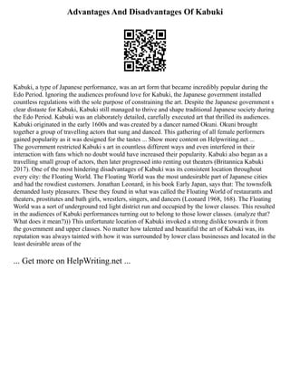 Advantages And Disadvantages Of Kabuki
Kabuki, a type of Japanese performance, was an art form that became incredibly popular during the
Edo Period. Ignoring the audiences profound love for Kabuki, the Japanese government installed
countless regulations with the sole purpose of constraining the art. Despite the Japanese government s
clear distaste for Kabuki, Kabuki still managed to thrive and shape traditional Japanese society during
the Edo Period. Kabuki was an elaborately detailed, carefully executed art that thrilled its audiences.
Kabuki originated in the early 1600s and was created by a dancer named Okuni. Okuni brought
together a group of travelling actors that sung and danced. This gathering of all female performers
gained popularity as it was designed for the tastes ... Show more content on Helpwriting.net ...
The government restricted Kabuki s art in countless different ways and even interfered in their
interaction with fans which no doubt would have increased their popularity. Kabuki also began as a
travelling small group of actors, then later progressed into renting out theaters (Britannica Kabuki
2017). One of the most hindering disadvantages of Kabuki was its consistent location throughout
every city: the Floating World. The Floating World was the most undesirable part of Japanese cities
and had the rowdiest customers. Jonathan Leonard, in his book Early Japan, says that: The townsfolk
demanded lusty pleasures. These they found in what was called the Floating World of restaurants and
theaters, prostitutes and bath girls, wrestlers, singers, and dancers (Leonard 1968, 168). The Floating
World was a sort of underground red light district run and occupied by the lower classes. This resulted
in the audiences of Kabuki performances turning out to belong to those lower classes. (analyze that?
What does it mean?))) This unfortunate location of Kabuki invoked a strong dislike towards it from
the government and upper classes. No matter how talented and beautiful the art of Kabuki was, its
reputation was always tainted with how it was surrounded by lower class businesses and located in the
least desirable areas of the
... Get more on HelpWriting.net ...
 