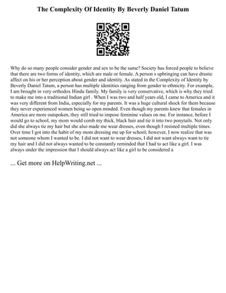 The Complexity Of Identity By Beverly Daniel Tatum
Why do so many people consider gender and sex to be the same? Society has forced people to believe
that there are two forms of identity, which are male or female. A person s upbringing can have drastic
affect on his or her perception about gender and identity. As stated in the Complexity of Identity by
Beverly Daniel Tatum, a person has multiple identities ranging from gender to ethnicity. For example,
I am brought in very orthodox Hindu family. My family is very conservative, which is why they tried
to make me into a traditional Indian girl . When I was two and half years old, I came to America and it
was very different from India, especially for my parents. It was a huge cultural shock for them because
they never experienced women being so open minded. Even though my parents knew that females in
America are more outspoken, they still tried to impose feminine values on me. For instance, before I
would go to school, my mom would comb my thick, black hair and tie it into two ponytails. Not only
did she always tie my hair but she also made me wear dresses, even though I resisted multiple times.
Over time I got into the habit of my mom dressing me up for school; however, I now realize that was
not someone whom I wanted to be. I did not want to wear dresses, I did not want always want to tie
my hair and I did not always wanted to be constantly reminded that I had to act like a girl. I was
always under the impression that I should always act like a girl to be considered a
... Get more on HelpWriting.net ...
 