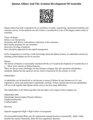 Qantas Ailines And The Aviation Development Of Australia
Qantas ailines has built a reputation for its excellence in safety, engineering, operational reliability and
customer service. In the moderan era, this Airline is considered as a one of the biggest oldest airline in
Australia.
Vision of Qantas
Safety is our first priority.
Passionate staff deliver extraordinary experience to the customers.
Best loyalty programs for our customers.
Innovative leverage of partners
Have discipline approach for the capital management
In this Assignment we will have Little knowledge about the Qantas Ailines, its stakholders and the air
ticketing system Qantas use for its services.
History
The history of Qantas is inextricably attached with the civil aviation development of Australia but it is
a ... Show more content on Helpwriting.net ...
There are always many challenges for any business company like safe operations and product
standards. Qantas has also good jet service which is beneficial for the country or world.
Stakeholders
A stakeholder can be beneficial or can become a reason of failure for any business so it is very
important to select and understand a stakeholder carefully. If these internal and external stakeholders
will not work together than Qantas airline service can face many difficulties.
The stakeholders in the following table who has high or low impact in this company are:
Stakeholder table
Stakeholder Interest Impact Priority influence
Employees(Internal)
Leading leaders
Diversity
Superior engagement High 1 High Culture of recognition
Government(External) Make sure the organisation manage business economically , High 1 High
benefits the country financially, abide the laws regulations Sponsors
 