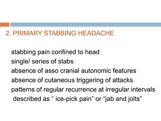 2. PRIMARY STABBING HEADACHE

 stabbing pain confined to head
 single/ series of stabs
 absence of asso cranial autonomic features
 absence of cutaneous triggering of attacks
 patterns of regular recurrence at irregular intervals
  described as “ ice-pick pain” or “jab and jolts”
 
