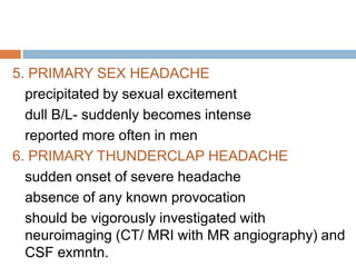 5. PRIMARY SEX HEADACHE
  precipitated by sexual excitement
  dull B/L- suddenly becomes intense
  reported more often in men
6. PRIMARY THUNDERCLAP HEADACHE
  sudden onset of severe headache
  absence of any known provocation
  should be vigorously investigated with
  neuroimaging (CT/ MRI with MR angiography) and
  CSF exmntn.
 