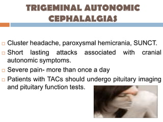 TRIGEMINAL AUTONOMIC
              CEPHALALGIAS

   Cluster headache, paroxysmal hemicrania, SUNCT.
   Short lasting attacks associated with cranial
    autonomic symptoms.
   Severe pain- more than once a day
   Patients with TACs should undergo pituitary imaging
    and pituitary function tests.
 