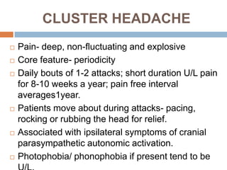 CLUSTER HEADACHE
   Pain- deep, non-fluctuating and explosive
   Core feature- periodicity
   Daily bouts of 1-2 attacks; short duration U/L pain
    for 8-10 weeks a year; pain free interval
    averages1year.
   Patients move about during attacks- pacing,
    rocking or rubbing the head for relief.
   Associated with ipsilateral symptoms of cranial
    parasympathetic autonomic activation.
   Photophobia/ phonophobia if present tend to be
 