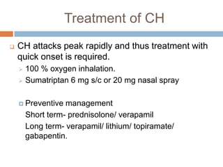 Treatment of CH
   CH attacks peak rapidly and thus treatment with
    quick onset is required.
     100 % oxygen inhalation.
     Sumatriptan 6 mg s/c or 20 mg nasal spray



     Preventive   management
        Short term- prednisolone/ verapamil
        Long term- verapamil/ lithium/ topiramate/
        gabapentin.
 