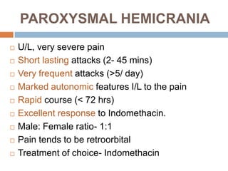 PAROXYSMAL HEMICRANIA
   U/L, very severe pain
   Short lasting attacks (2- 45 mins)
   Very frequent attacks (>5/ day)
   Marked autonomic features I/L to the pain
   Rapid course (< 72 hrs)
   Excellent response to Indomethacin.
   Male: Female ratio- 1:1
   Pain tends to be retroorbital
   Treatment of choice- Indomethacin
 