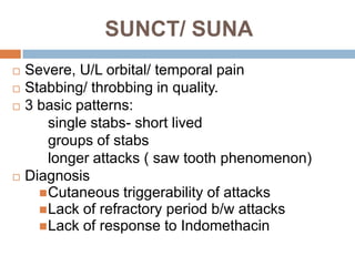 SUNCT/ SUNA
   Severe, U/L orbital/ temporal pain
   Stabbing/ throbbing in quality.
   3 basic patterns:
        single stabs- short lived
        groups of stabs
        longer attacks ( saw tooth phenomenon)
   Diagnosis
       Cutaneous triggerability of attacks
       Lack of refractory period b/w attacks
       Lack of response to Indomethacin
 