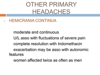 OTHER PRIMARY
               HEADACHES
1.   HEMICRANIA CONTINUA

       moderate and continuous
       U/L asso with fluctuations of severe pain
       complete resolution with Indomethacin
       exacerbation may be asso with autonomic
     features
       women affected twice as often as men
 