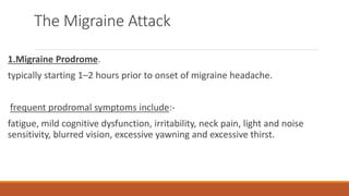 The Migraine Attack
1.Migraine Prodrome.
typically starting 1–2 hours prior to onset of migraine headache.
frequent prodromal symptoms include:-
fatigue, mild cognitive dysfunction, irritability, neck pain, light and noise
sensitivity, blurred vision, excessive yawning and excessive thirst.
 