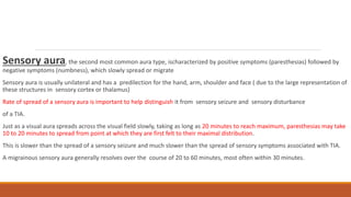 Sensory aura, the second most common aura type, ischaracterized by positive symptoms (paresthesias) followed by
negative symptoms (numbness), which slowly spread or migrate
Sensory aura is usually unilateral and has a predilection for the hand, arm, shoulder and face ( due to the large representation of
these structures in sensory cortex or thalamus)
Rate of spread of a sensory aura is important to help distinguish it from sensory seizure and sensory disturbance
of a TIA.
Just as a visual aura spreads across the visual field slowly, taking as long as 20 minutes to reach maximum, paresthesias may take
10 to 20 minutes to spread from point at which they are first felt to their maximal distribution.
This is slower than the spread of a sensory seizure and much slower than the spread of sensory symptoms associated with TIA.
A migrainous sensory aura generally resolves over the course of 20 to 60 minutes, most often within 30 minutes.
 