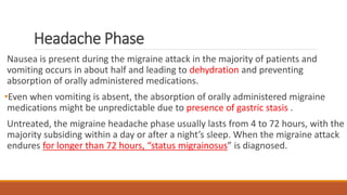 Headache Phase
Nausea is present during the migraine attack in the majority of patients and
vomiting occurs in about half and leading to dehydration and preventing
absorption of orally administered medications.
•Even when vomiting is absent, the absorption of orally administered migraine
medications might be unpredictable due to presence of gastric stasis .
Untreated, the migraine headache phase usually lasts from 4 to 72 hours, with the
majority subsiding within a day or after a night’s sleep. When the migraine attack
endures for longer than 72 hours, “status migrainosus” is diagnosed.
 