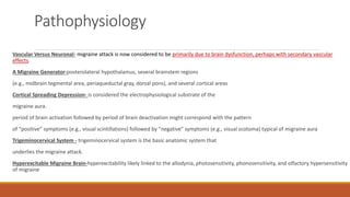 Pathophysiology
Vascular Versus Neuronal- migraine attack is now considered to be primarily due to brain dysfunction, perhaps with secondary vascular
effects.
A Migraine Generator-posterolateral hypothalamus, several brainstem regions
(e.g., midbrain tegmental area, periaqueductal gray, dorsal pons), and several cortical areas
Cortical Spreading Depression- is considered the electrophysiological substrate of the
migraine aura.
period of brain activation followed by period of brain deactivation might correspond with the pattern
of “positive” symptoms (e.g., visual scintillations) followed by “negative” symptoms (e.g., visual scotoma) typical of migraine aura
Trigeminocervical System - trigeminocervical system is the basic anatomic system that
underlies the migraine attack.
Hyperexcitable Migraine Brain-hyperexcitability likely linked to the allodynia, photosensitivity, phonosensitivity, and olfactory hypersensitivity
of migraine
 