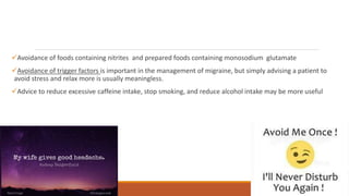 Avoidance of foods containing nitrites and prepared foods containing monosodium glutamate
Avoidance of trigger factors is important in the management of migraine, but simply advising a patient to
avoid stress and relax more is usually meaningless.
Advice to reduce excessive caffeine intake, stop smoking, and reduce alcohol intake may be more useful
 