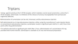 Triptans
• strong agonist activity at the 5-HT1B receptor, which mediates cranial vessel constriction, and at the 5-
HT1D receptor, which leads to inhibition of the release of sensory neuropeptides from perivascular
trigeminal afferents.
•Administration of sumatriptan can be oral, intranasal, and by subcutaneous injection
•Self-administered as a 6-mg subcutaneous injection, either using the manufacturer’s auto-injector device
or conventional subcutaneous injection, sumatriptan results in significant pain relief at 1- and 2-hour time
points after drug administration
• For patients who had no significant pain relief after 1 hour, administration of a second dose of 6 mg
provided little further benefit. Zolmitriptan is available as an oral and intranasal preparation.
 