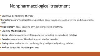 Nonpharmacological treatment
 Cognitive Behavioural Therapy
Complementary Treatments: acupuncture acupressure, massage, exercise and chiropractic,
herbs
Yoga therapy: Yoga, coupling physical exercise and breathing,
 Lifestyle Modifications:
 Sleep: Maintain consistent sleep patterns, including weekend and holidays
 Exercise: A routine of 20-40 minutes of aerobic exercise
 Eating: Have and maintain meals regularly and properly with good diet.
 Reduce stress and increase posture:
 
