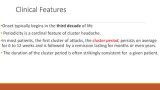 Clinical Features
•Onset typically begins in the third decade of life
• Periodicity is a cardinal feature of cluster headache.
•In most patients, the first cluster of attacks, the cluster period, persists on average
for 6 to 12 weeks and is followed by a remission lasting for months or even years.
• The duration of the cluster period is often strikingly consistent for a given patient.
 