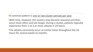 •A common pattern is one or two cluster periods per year.
•With time, however, the clusters may become seasonal and then
occur more often and last longer. During a cluster, patients typically
experience from 1 to 3 or more attacks in 24 hours.
•The attacks commonly occur at similar times throughout the 24
hours for several weeks to months.
 