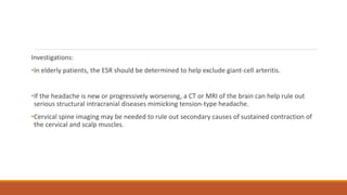 Investigations:
•In elderly patients, the ESR should be determined to help exclude giant-cell arteritis.
•If the headache is new or progressively worsening, a CT or MRI of the brain can help rule out
serious structural intracranial diseases mimicking tension-type headache.
•Cervical spine imaging may be needed to rule out secondary causes of sustained contraction of
the cervical and scalp muscles.
 