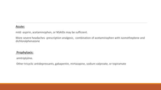 Acute:
mild -aspirin, acetaminophen, or NSAIDs may be sufficient.
More severe headaches -prescription analgesic, combination of acetaminophen with isometheptene and
dichloralphenazone
Prophylaxis:
amitriptyline.
Other tricyclic antidepressants, gabapentin, mirtazapine, sodium valproate, or topiramate
 