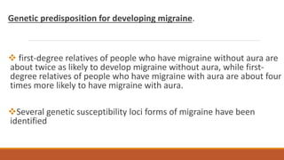 Genetic predisposition for developing migraine.
 first-degree relatives of people who have migraine without aura are
about twice as likely to develop migraine without aura, while first-
degree relatives of people who have migraine with aura are about four
times more likely to have migraine with aura.
Several genetic susceptibility loci forms of migraine have been
identified
 